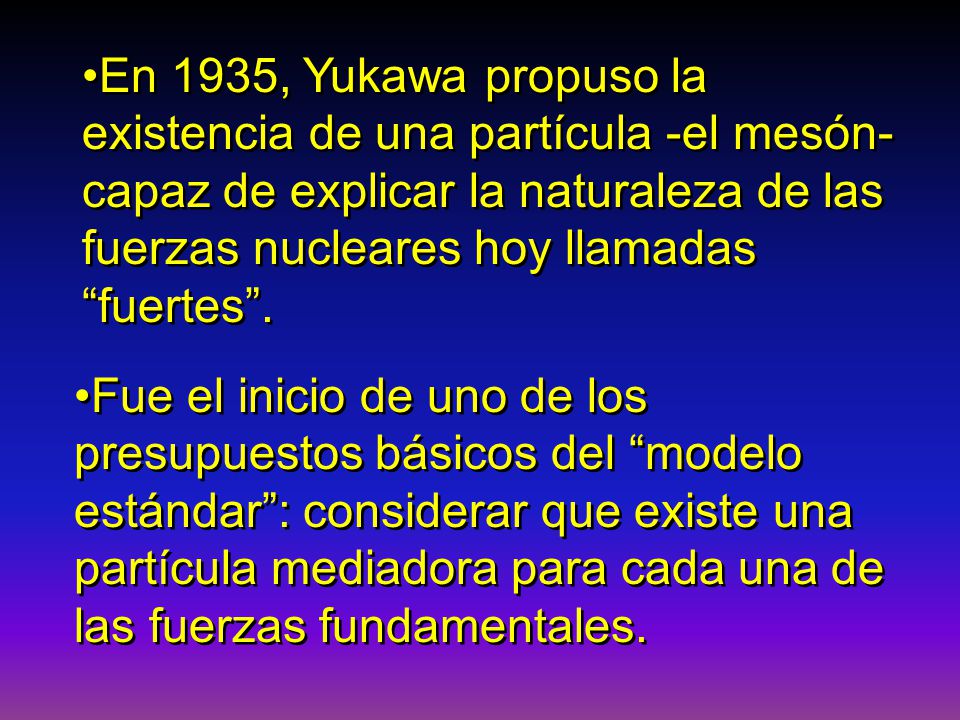 En 1935, Yukawa propuso la existencia de una partícula -el mesón- capaz de explicar la naturaleza de las fuerzas nucleares hoy llamadas fuertes .