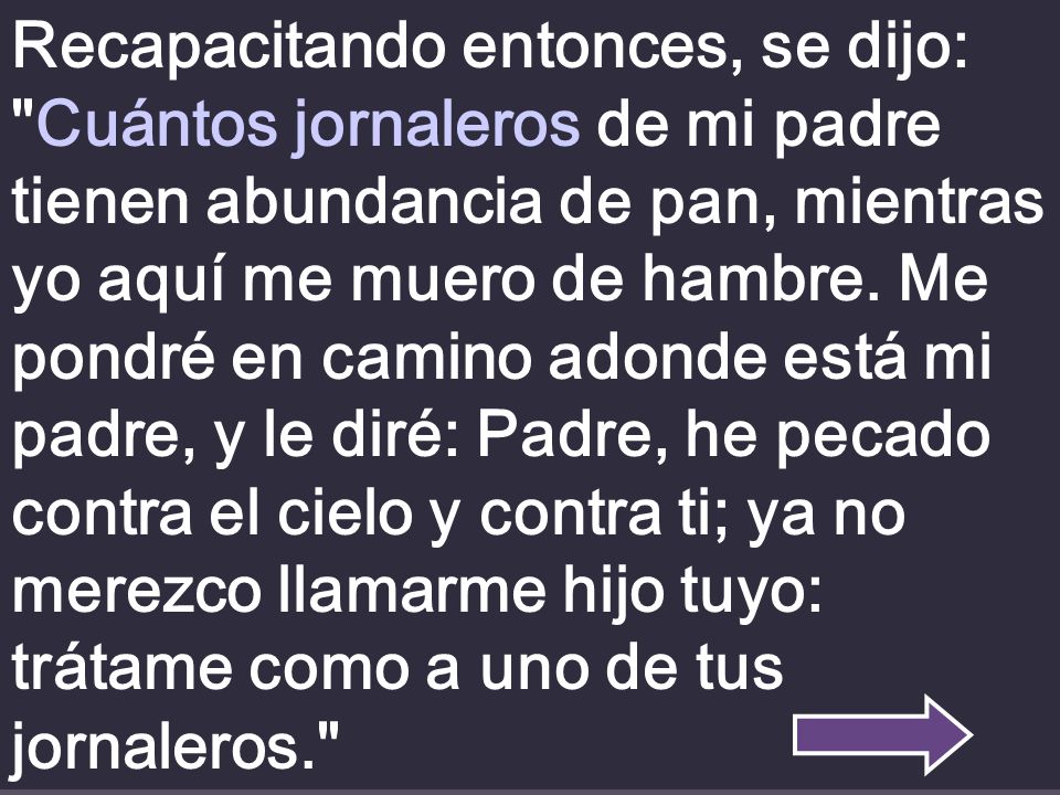 Recapacitando entonces, se dijo: Cuántos jornaleros de mi padre tienen abundancia de pan, mientras yo aquí me muero de hambre.