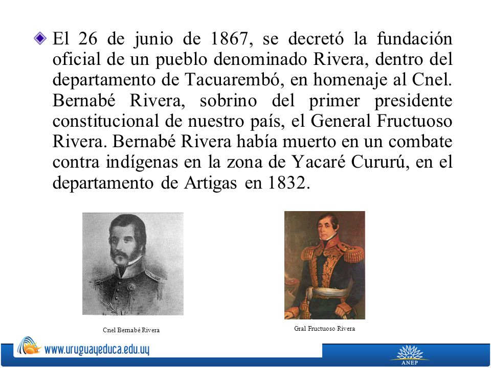 El 26 de junio de 1867, se decretó la fundación oficial de un pueblo denominado Rivera, dentro del departamento de Tacuarembó, en homenaje al Cnel. Bernabé Rivera, sobrino del primer presidente constitucional de nuestro país, el General Fructuoso Rivera. Bernabé Rivera había muerto en un combate contra indígenas en la zona de Yacaré Cururú, en el departamento de Artigas en 1832.