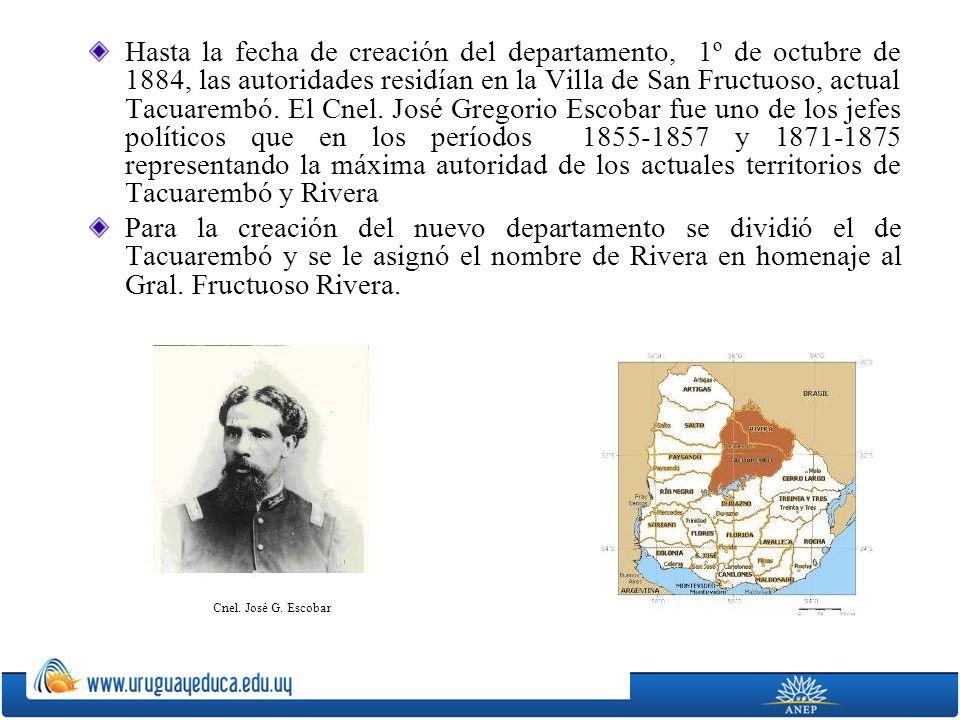 Hasta la fecha de creación del departamento, 1º de octubre de 1884, las autoridades residían en la Villa de San Fructuoso, actual Tacuarembó. El Cnel. José Gregorio Escobar fue uno de los jefes políticos que en los períodos y representando la máxima autoridad de los actuales territorios de Tacuarembó y Rivera