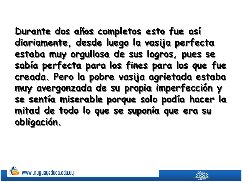Durante dos años completos esto fue así diariamente, desde luego la vasija perfecta estaba muy orgullosa de sus logros, pues se sabía perfecta para los fines para los que fue creada.