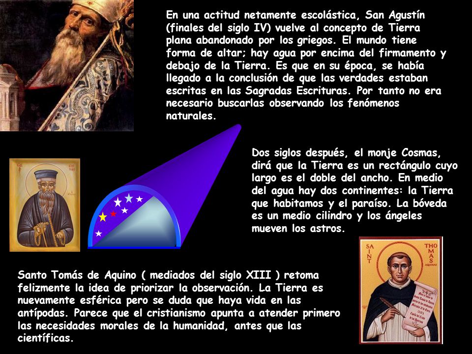 En una actitud netamente escolástica, San Agustín (finales del siglo IV) vuelve al concepto de Tierra plana abandonado por los griegos. El mundo tiene forma de altar; hay agua por encima del firmamento y debajo de la Tierra. Es que en su época, se había llegado a la conclusión de que las verdades estaban escritas en las Sagradas Escrituras. Por tanto no era necesario buscarlas observando los fenómenos naturales.