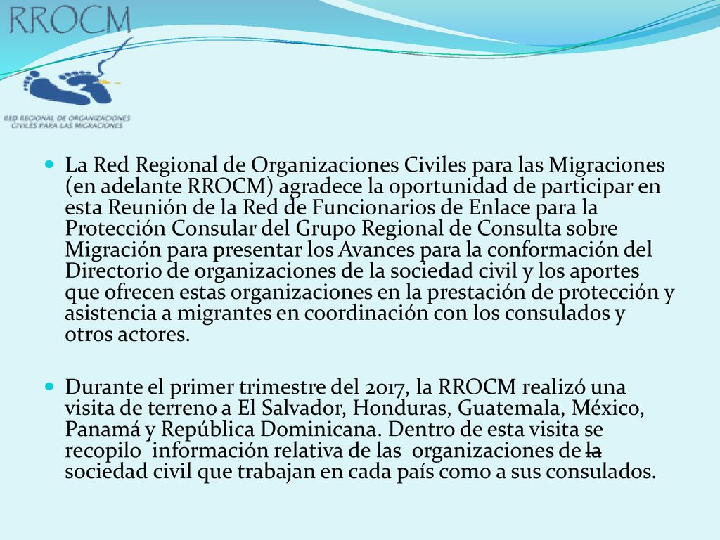 La Red Regional de Organizaciones Civiles para las Migraciones (en adelante RROCM) agradece la oportunidad de participar en esta Reunión de la Red de Funcionarios de Enlace para la Protección Consular del Grupo Regional de Consulta sobre Migración para presentar los Avances para la conformación del Directorio de organizaciones de la sociedad civil y los aportes que ofrecen estas organizaciones en la prestación de protección y asistencia a migrantes en coordinación con los consulados y otros actores.