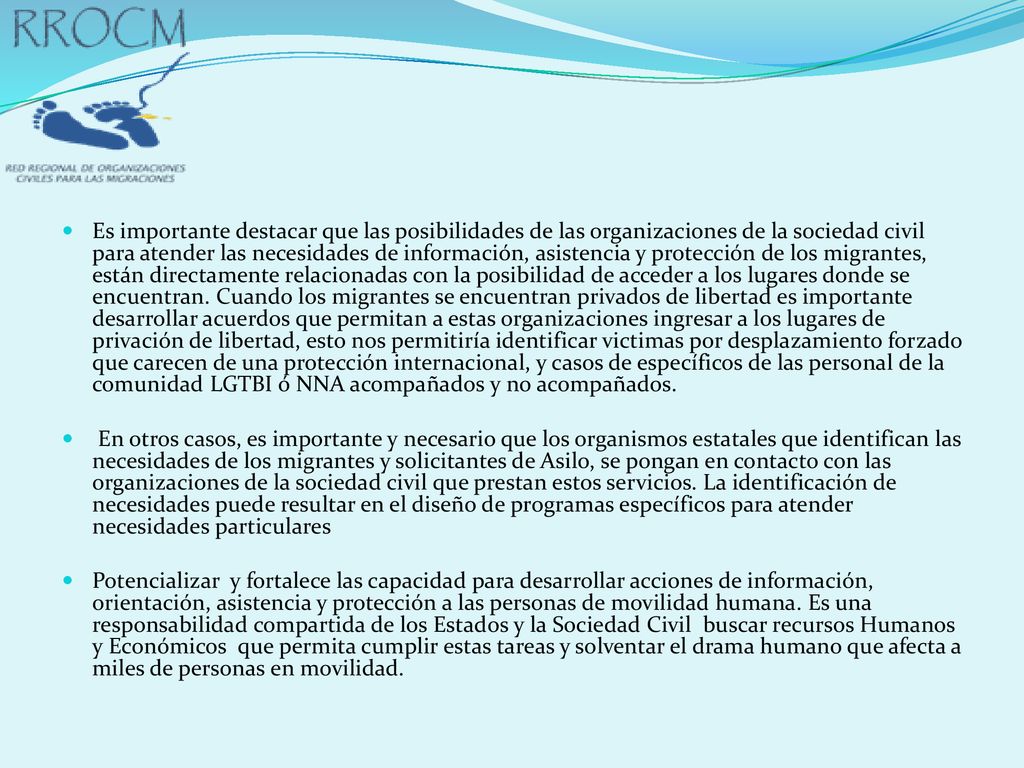 Es importante destacar que las posibilidades de las organizaciones de la sociedad civil para atender las necesidades de información, asistencia y protección de los migrantes, están directamente relacionadas con la posibilidad de acceder a los lugares donde se encuentran. Cuando los migrantes se encuentran privados de libertad es importante desarrollar acuerdos que permitan a estas organizaciones ingresar a los lugares de privación de libertad, esto nos permitiría identificar victimas por desplazamiento forzado que carecen de una protección internacional, y casos de específicos de las personal de la comunidad LGTBI ó NNA acompañados y no acompañados.