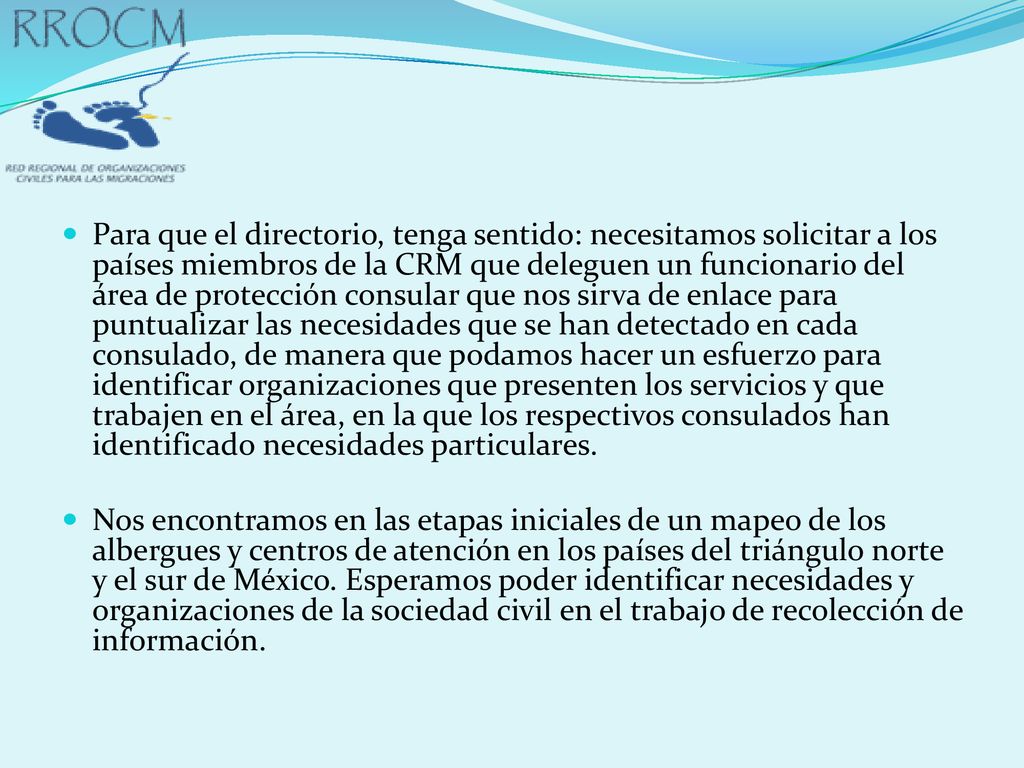 Para que el directorio, tenga sentido: necesitamos solicitar a los países miembros de la CRM que deleguen un funcionario del área de protección consular que nos sirva de enlace para puntualizar las necesidades que se han detectado en cada consulado, de manera que podamos hacer un esfuerzo para identificar organizaciones que presenten los servicios y que trabajen en el área, en la que los respectivos consulados han identificado necesidades particulares.