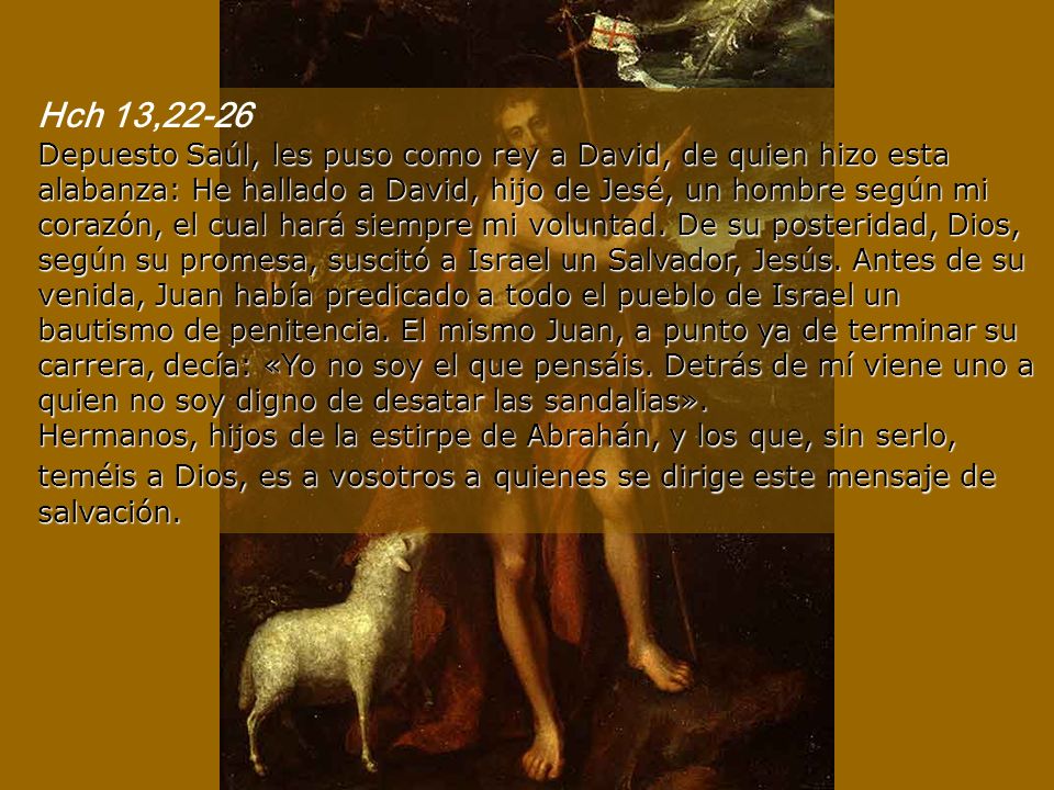 Hch 13,22-26 Depuesto Saúl, les puso como rey a David, de quien hizo esta alabanza: He hallado a David, hijo de Jesé, un hombre según mi corazón, el cual hará siempre mi voluntad.