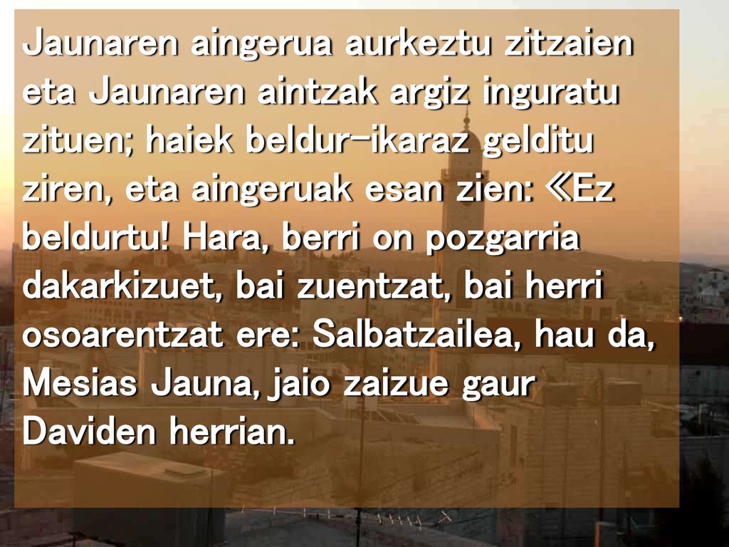 Jaunaren aingerua aurkeztu zitzaien eta Jaunaren aintzak argiz inguratu zituen; haiek beldur-ikaraz gelditu ziren, eta aingeruak esan zien: «Ez beldurtu.