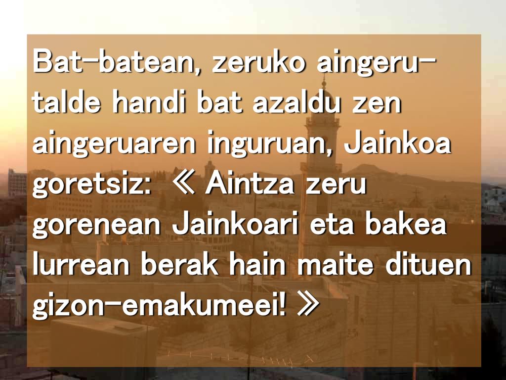 Bat-batean, zeruko aingeru-talde handi bat azaldu zen aingeruaren inguruan, Jainkoa goretsiz: « Aintza zeru gorenean Jainkoari eta bakea lurrean berak hain maite dituen gizon-emakumeei.