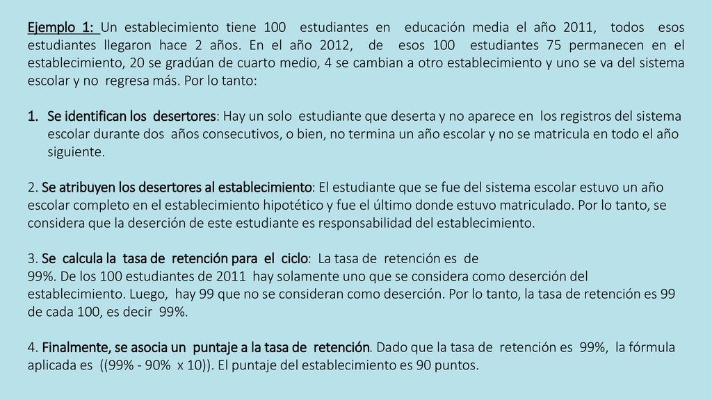 Ejemplo 1: Un establecimiento tiene 100 estudiantes en educación media el año 2011, todos esos estudiantes llegaron hace 2 años. En el año 2012, de esos 100 estudiantes 75 permanecen en el establecimiento, 20 se gradúan de cuarto medio, 4 se cambian a otro establecimiento y uno se va del sistema escolar y no regresa más. Por lo tanto: