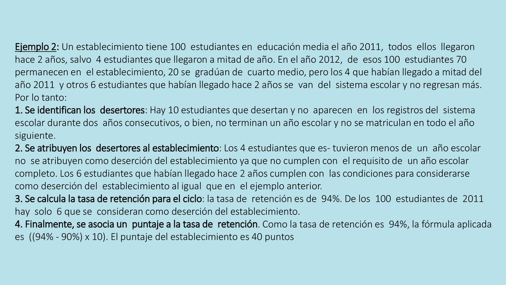 Ejemplo 2: Un establecimiento tiene 100 estudiantes en educación media el año 2011, todos ellos llegaron hace 2 años, salvo 4 estudiantes que llegaron a mitad de año. En el año 2012, de esos 100 estudiantes 70 permanecen en el establecimiento, 20 se gradúan de cuarto medio, pero los 4 que habían llegado a mitad del año 2011 y otros 6 estudiantes que habían llegado hace 2 años se van del sistema escolar y no regresan más. Por lo tanto: