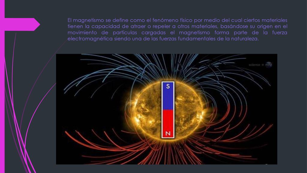 El magnetismo se define como el fenómeno físico por medio del cual ciertos materiales tienen la capacidad de atraer o repeler a otros materiales, basándose su origen en el movimiento de partículas cargadas el magnetismo forma parte de la fuerza electromagnética siendo una de las fuerzas fundamentales de la naturaleza.
