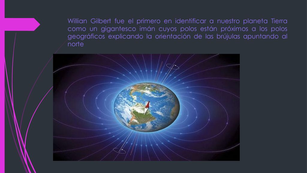 Willian Gilbert fue el primero en identificar a nuestro planeta Tierra como un gigantesco imán cuyos polos están próximos a los polos geográficos explicando la orientación de las brújulas apuntando al norte