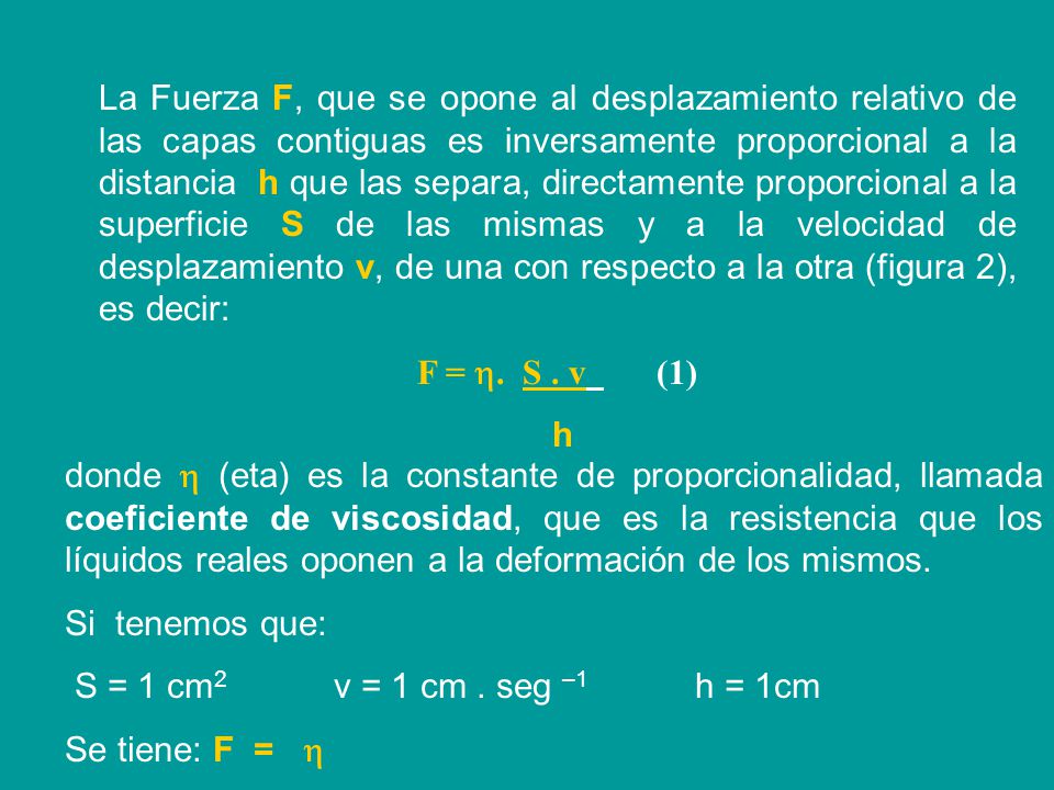 La Fuerza F, que se opone al desplazamiento relativo de las capas contiguas es inversamente proporcional a la distancia h que las separa, directamente proporcional a la superficie S de las mismas y a la velocidad de desplazamiento v, de una con respecto a la otra (figura 2), es decir: