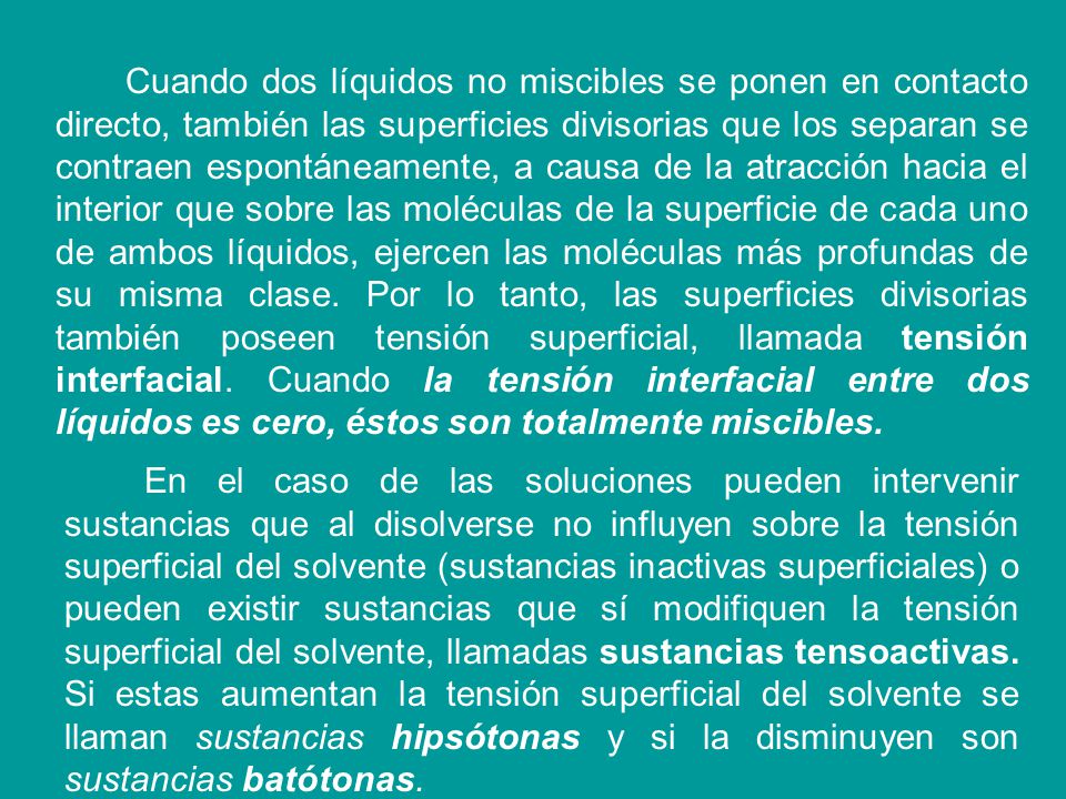 Cuando dos líquidos no miscibles se ponen en contacto directo, también las superficies divisorias que los separan se contraen espontáneamente, a causa de la atracción hacia el interior que sobre las moléculas de la superficie de cada uno de ambos líquidos, ejercen las moléculas más profundas de su misma clase. Por lo tanto, las superficies divisorias también poseen tensión superficial, llamada tensión interfacial. Cuando la tensión interfacial entre dos líquidos es cero, éstos son totalmente miscibles.