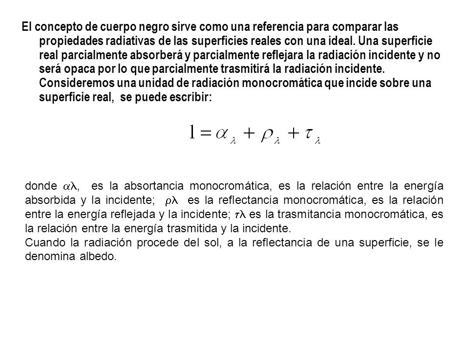 El concepto de cuerpo negro sirve como una referencia para comparar las propiedades radiativas de las superficies reales con una ideal. Una superficie real parcialmente absorberá y parcialmente reflejara la radiación incidente y no será opaca por lo que parcialmente trasmitirá la radiación incidente. Consideremos una unidad de radiación monocromática que incide sobre una superficie real, se puede escribir: