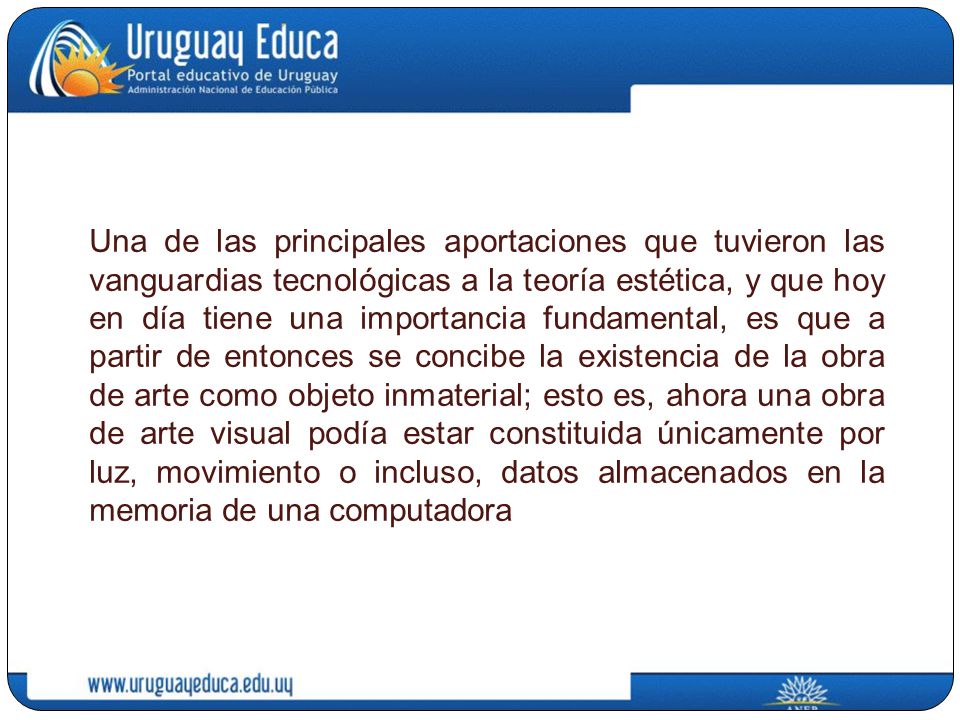Una de las principales aportaciones que tuvieron las vanguardias tecnológicas a la teoría estética, y que hoy en día tiene una importancia fundamental, es que a partir de entonces se concibe la existencia de la obra de arte como objeto inmaterial; esto es, ahora una obra de arte visual podía estar constituida únicamente por luz, movimiento o incluso, datos almacenados en la memoria de una computadora
