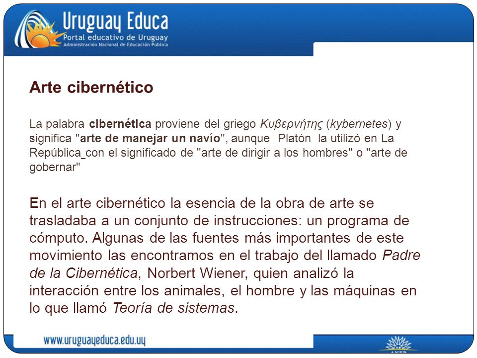 Arte cibernético La palabra cibernética proviene del griego Κυβερνήτης (kybernetes) y significa arte de manejar un navío , aunque Platón la utilizó en La República con el significado de arte de dirigir a los hombres o arte de gobernar En el arte cibernético la esencia de la obra de arte se trasladaba a un conjunto de instrucciones: un programa de cómputo.