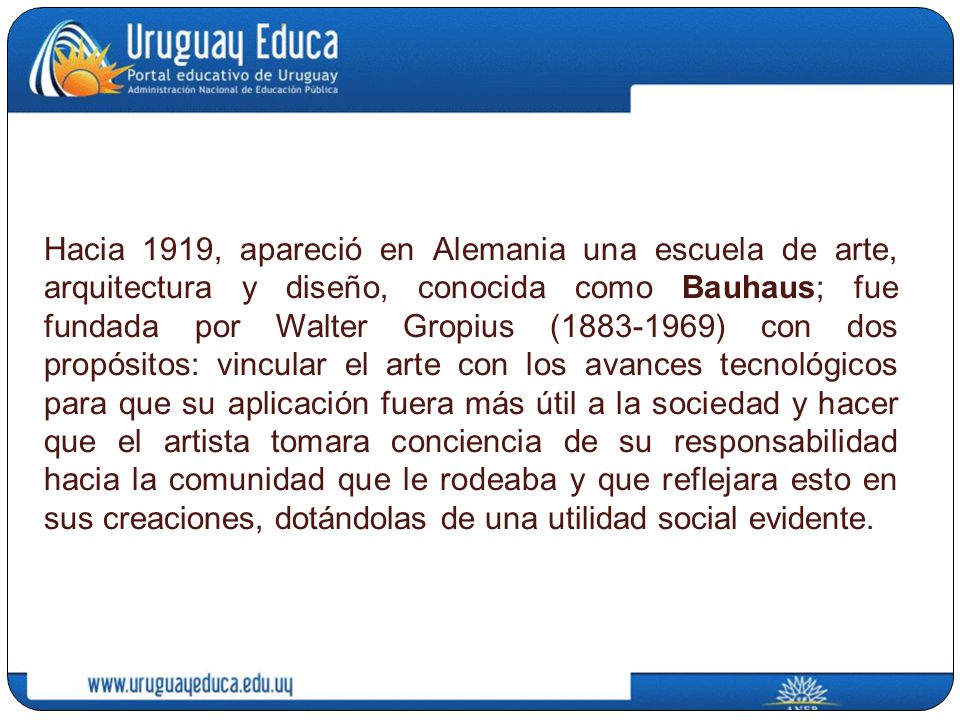 Hacia 1919, apareció en Alemania una escuela de arte, arquitectura y diseño, conocida como Bauhaus; fue fundada por Walter Gropius ( ) con dos propósitos: vincular el arte con los avances tecnológicos para que su aplicación fuera más útil a la sociedad y hacer que el artista tomara conciencia de su responsabilidad hacia la comunidad que le rodeaba y que reflejara esto en sus creaciones, dotándolas de una utilidad social evidente.