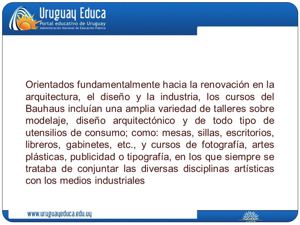 Orientados fundamentalmente hacia la renovación en la arquitectura, el diseño y la industria, los cursos del Bauhaus incluían una amplia variedad de talleres sobre modelaje, diseño arquitectónico y de todo tipo de utensilios de consumo; como: mesas, sillas, escritorios, libreros, gabinetes, etc., y cursos de fotografía, artes plásticas, publicidad o tipografía, en los que siempre se trataba de conjuntar las diversas disciplinas artísticas con los medios industriales