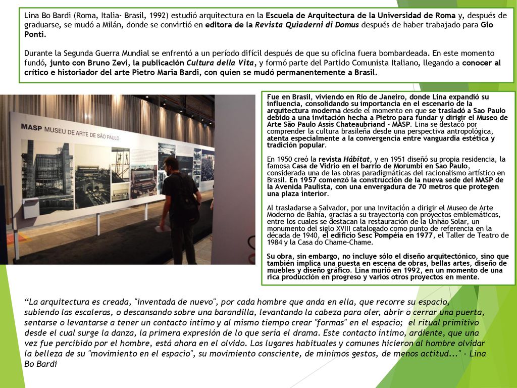 Lina Bo Bardi (Roma, Italia- Brasil, 1992) estudió arquitectura en la Escuela de Arquitectura de la Universidad de Roma y, después de graduarse, se mudó a Milán, donde se convirtió en editora de la Revista Quiaderni di Domus después de haber trabajado para Gio Ponti. Durante la Segunda Guerra Mundial se enfrentó a un período difícil después de que su oficina fuera bombardeada. En este momento fundó, junto con Bruno Zevi, la publicación Cultura della Vita, y formó parte del Partido Comunista Italiano, llegando a conocer al crítico e historiador del arte Pietro Maria Bardi, con quien se mudó permanentemente a Brasil.