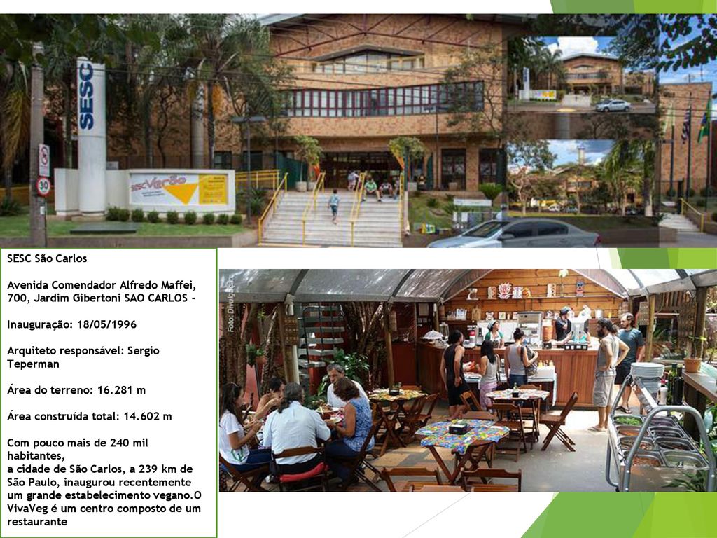 SESC São Carlos Avenida Comendador Alfredo Maffei, 700, Jardim Gibertoni SAO CARLOS - Inauguração: 18/05/1996 Arquiteto responsável: Sergio Teperman Área do terreno: m Área construída total: m Com pouco mais de 240 mil habitantes, a cidade de São Carlos, a 239 km de São Paulo, inaugurou recentemente um grande estabelecimento vegano.O VivaVeg é um centro composto de um restaurante