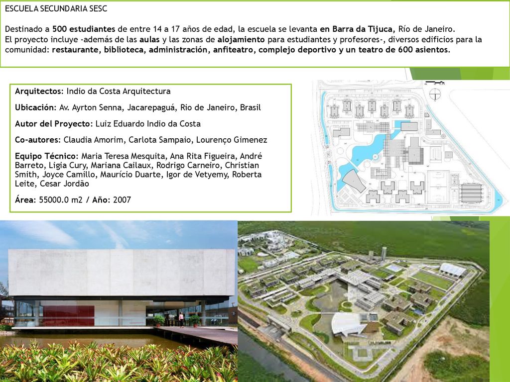 ESCUELA SECUNDARIA SESC Destinado a 500 estudiantes de entre 14 a 17 años de edad, la escuela se levanta en Barra da Tijuca, Río de Janeiro. El proyecto incluye -además de las aulas y las zonas de alojamiento para estudiantes y profesores-, diversos edificios para la comunidad: restaurante, biblioteca, administración, anfiteatro, complejo deportivo y un teatro de 600 asientos.