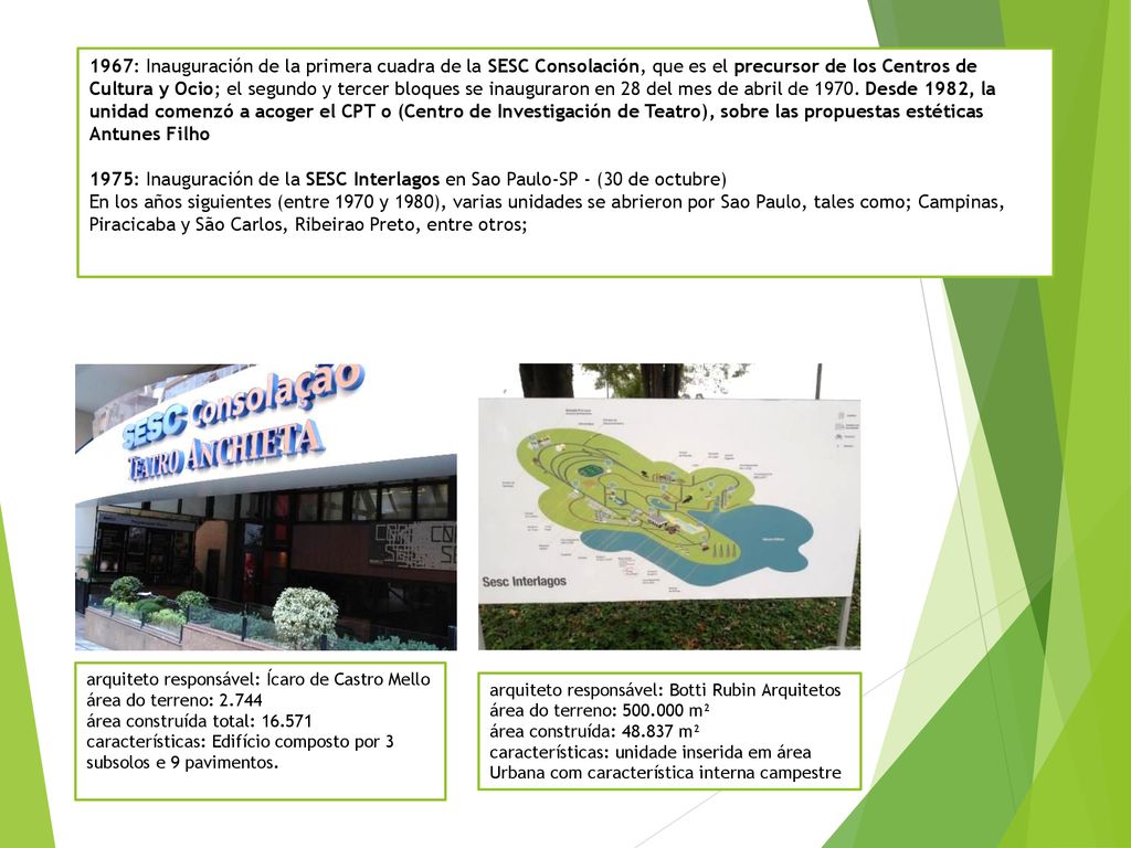 1967: Inauguración de la primera cuadra de la SESC Consolación, que es el precursor de los Centros de Cultura y Ocio; el segundo y tercer bloques se inauguraron en 28 del mes de abril de Desde 1982, la unidad comenzó a acoger el CPT o (Centro de Investigación de Teatro), sobre las propuestas estéticas Antunes Filho 1975: Inauguración de la SESC Interlagos en Sao Paulo-SP - (30 de octubre) En los años siguientes (entre 1970 y 1980), varias unidades se abrieron por Sao Paulo, tales como; Campinas, Piracicaba y São Carlos, Ribeirao Preto, entre otros;