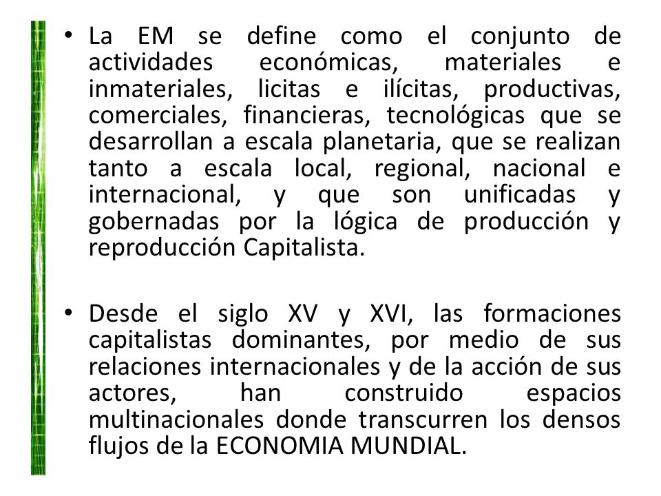 La EM se define como el conjunto de actividades económicas, materiales e inmateriales, licitas e ilícitas, productivas, comerciales, financieras, tecnológicas que se desarrollan a escala planetaria, que se realizan tanto a escala local, regional, nacional e internacional, y que son unificadas y gobernadas por la lógica de producción y reproducción Capitalista.