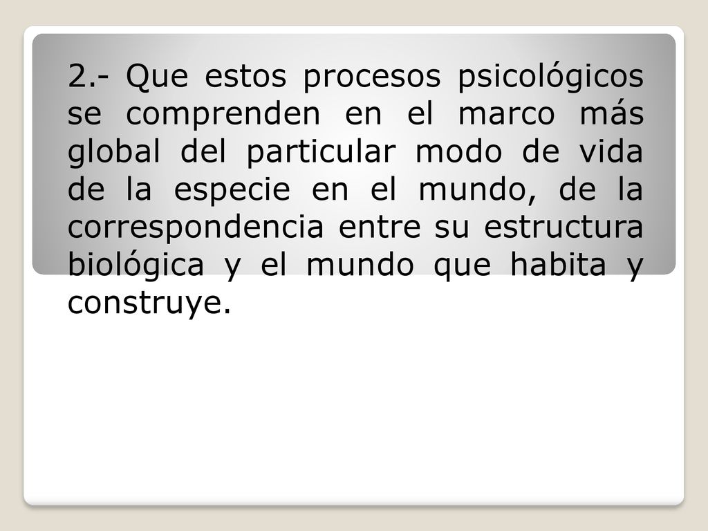 2.- Que estos procesos psicológicos se comprenden en el marco más global del particular modo de vida de la especie en el mundo, de la correspondencia entre su estructura biológica y el mundo que habita y construye.