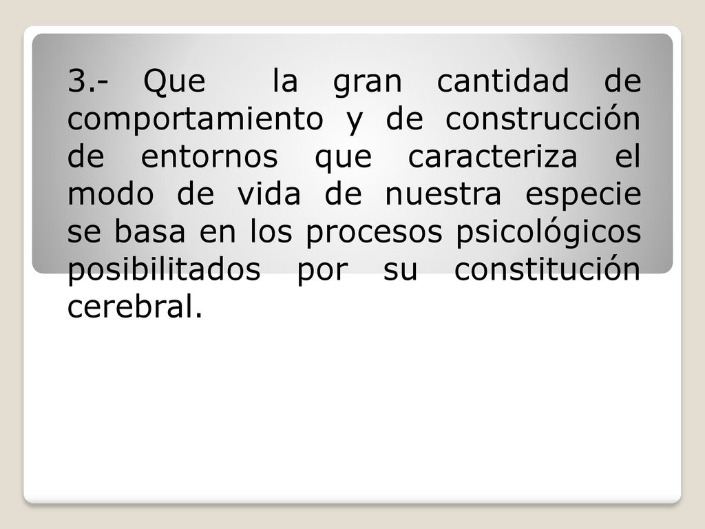 3.- Que la gran cantidad de comportamiento y de construcción de entornos que caracteriza el modo de vida de nuestra especie se basa en los procesos psicológicos posibilitados por su constitución cerebral.