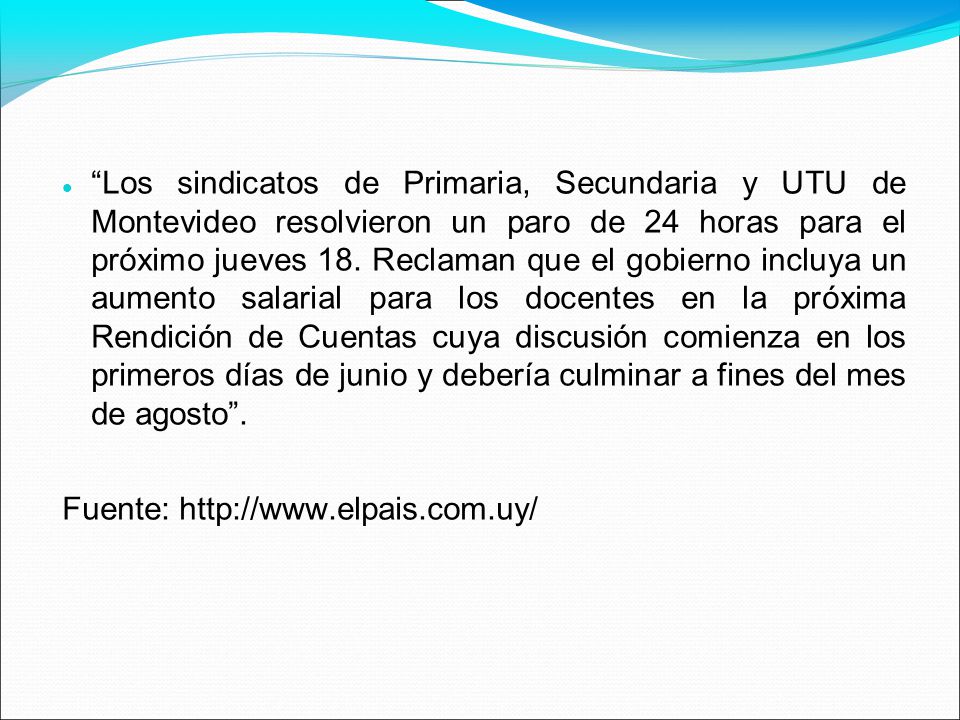 Los sindicatos de Primaria, Secundaria y UTU de Montevideo resolvieron un paro de 24 horas para el próximo jueves 18. Reclaman que el gobierno incluya un aumento salarial para los docentes en la próxima Rendición de Cuentas cuya discusión comienza en los primeros días de junio y debería culminar a fines del mes de agosto .