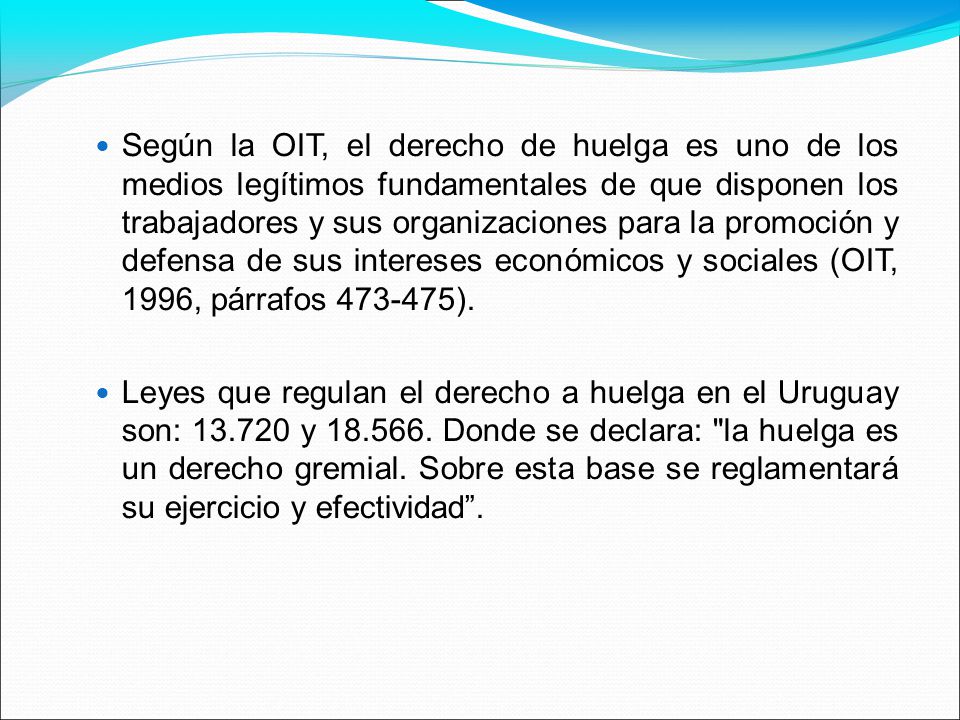 Según la OIT, el derecho de huelga es uno de los medios legítimos fundamentales de que disponen los trabajadores y sus organizaciones para la promoción y defensa de sus intereses económicos y sociales (OIT, 1996, párrafos ).