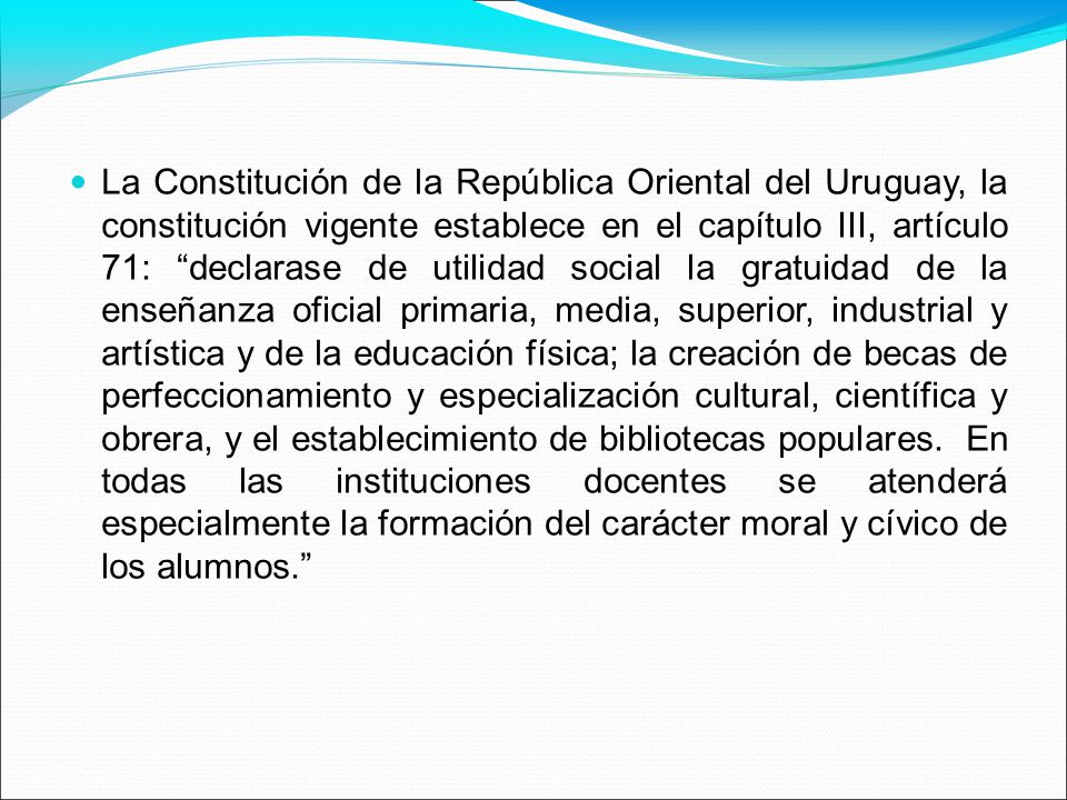 La Constitución de la República Oriental del Uruguay, la constitución vigente establece en el capítulo III, artículo 71: declarase de utilidad social la gratuidad de la enseñanza oficial primaria, media, superior, industrial y artística y de la educación física; la creación de becas de perfeccionamiento y especialización cultural, científica y obrera, y el establecimiento de bibliotecas populares.