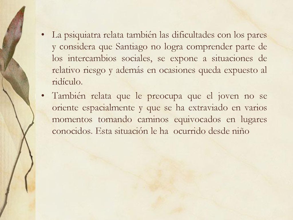 La psiquiatra relata también las dificultades con los pares y considera que Santiago no logra comprender parte de los intercambios sociales, se expone a situaciones de relativo riesgo y además en ocasiones queda expuesto al ridículo.