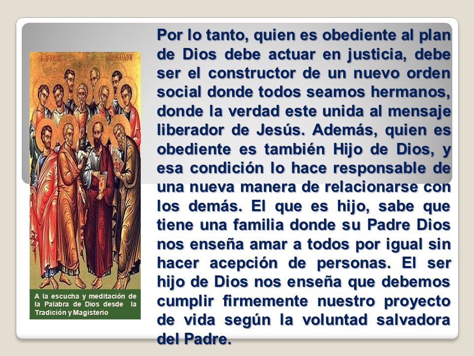 Por lo tanto, quien es obediente al plan de Dios debe actuar en justicia, debe ser el constructor de un nuevo orden social donde todos seamos hermanos, donde la verdad este unida al mensaje liberador de Jesús. Además, quien es obediente es también Hijo de Dios, y esa condición lo hace responsable de una nueva manera de relacionarse con los demás. El que es hijo, sabe que tiene una familia donde su Padre Dios nos enseña amar a todos por igual sin hacer acepción de personas. El ser hijo de Dios nos enseña que debemos cumplir firmemente nuestro proyecto de vida según la voluntad salvadora del Padre.