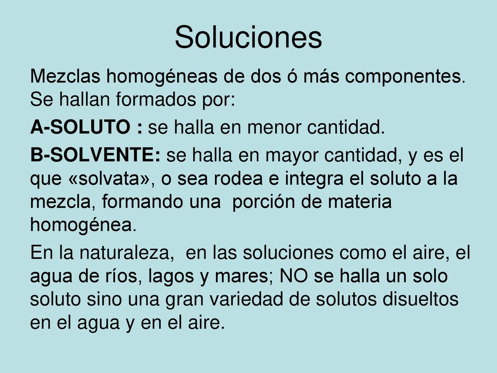 Soluciones Mezclas homogéneas de dos ó más componentes. Se hallan formados por: A-SOLUTO : se halla en menor cantidad.