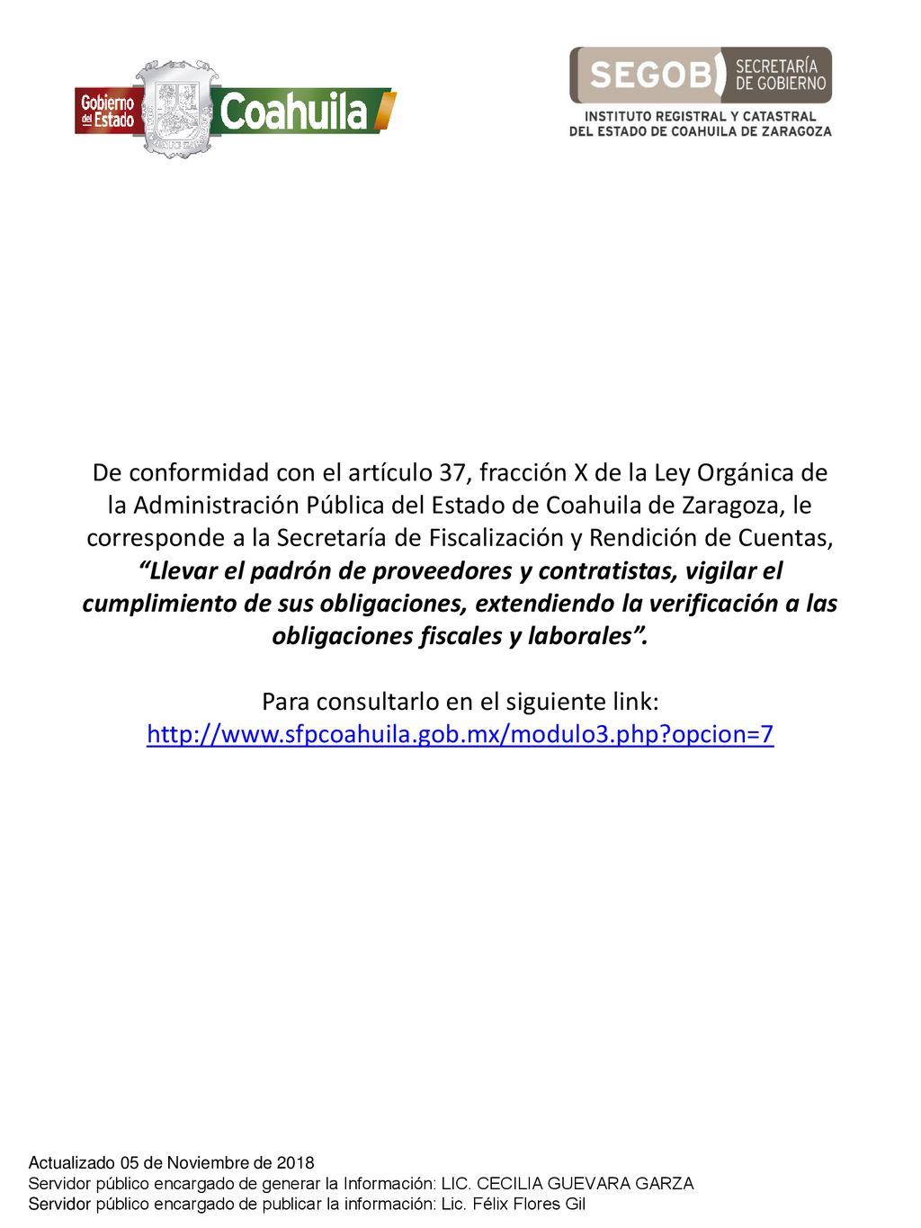 De conformidad con el artículo 37, fracción X de la Ley Orgánica de la Administración Pública del Estado de Coahuila de Zaragoza, le corresponde a la Secretaría de Fiscalización y Rendición de Cuentas, Llevar el padrón de proveedores y contratistas, vigilar el cumplimiento de sus obligaciones, extendiendo la verificación a las obligaciones fiscales y laborales . Para consultarlo en el siguiente link:   opcion=7