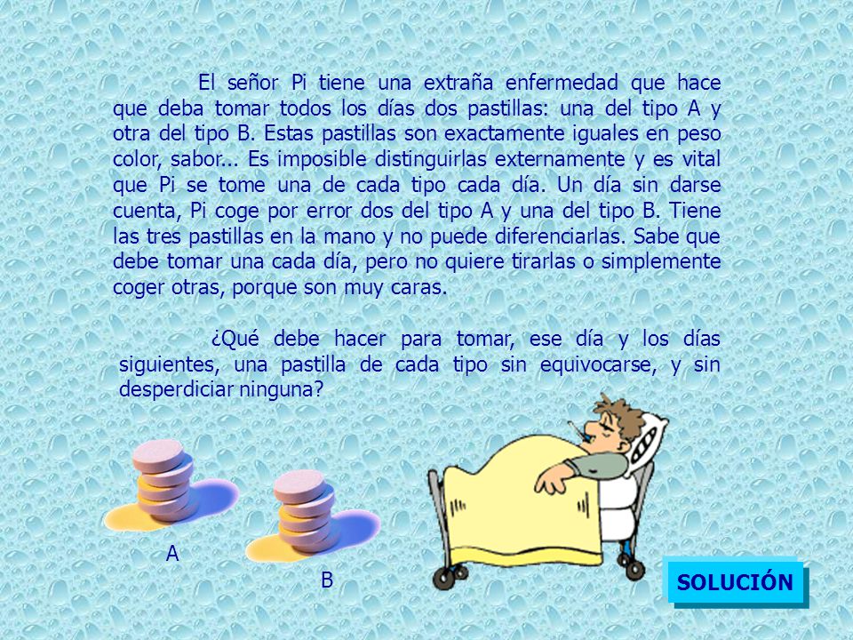 El señor Pi tiene una extraña enfermedad que hace que deba tomar todos los días dos pastillas: una del tipo A y otra del tipo B. Estas pastillas son exactamente iguales en peso color, sabor... Es imposible distinguirlas externamente y es vital que Pi se tome una de cada tipo cada día. Un día sin darse cuenta, Pi coge por error dos del tipo A y una del tipo B. Tiene las tres pastillas en la mano y no puede diferenciarlas. Sabe que debe tomar una cada día, pero no quiere tirarlas o simplemente coger otras, porque son muy caras.
