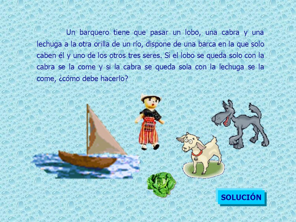 Un barquero tiene que pasar un lobo, una cabra y una lechuga a la otra orilla de un río, dispone de una barca en la que solo caben él y uno de los otros tres seres. Si el lobo se queda solo con la cabra se la come y si la cabra se queda sola con la lechuga se la come, ¿cómo debe hacerlo