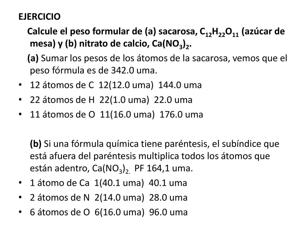 EJERCICIO Calcule el peso formular de (a) sacarosa, C12H22O11 (azúcar de mesa) y (b) nitrato de calcio, Ca(NO3)2.
