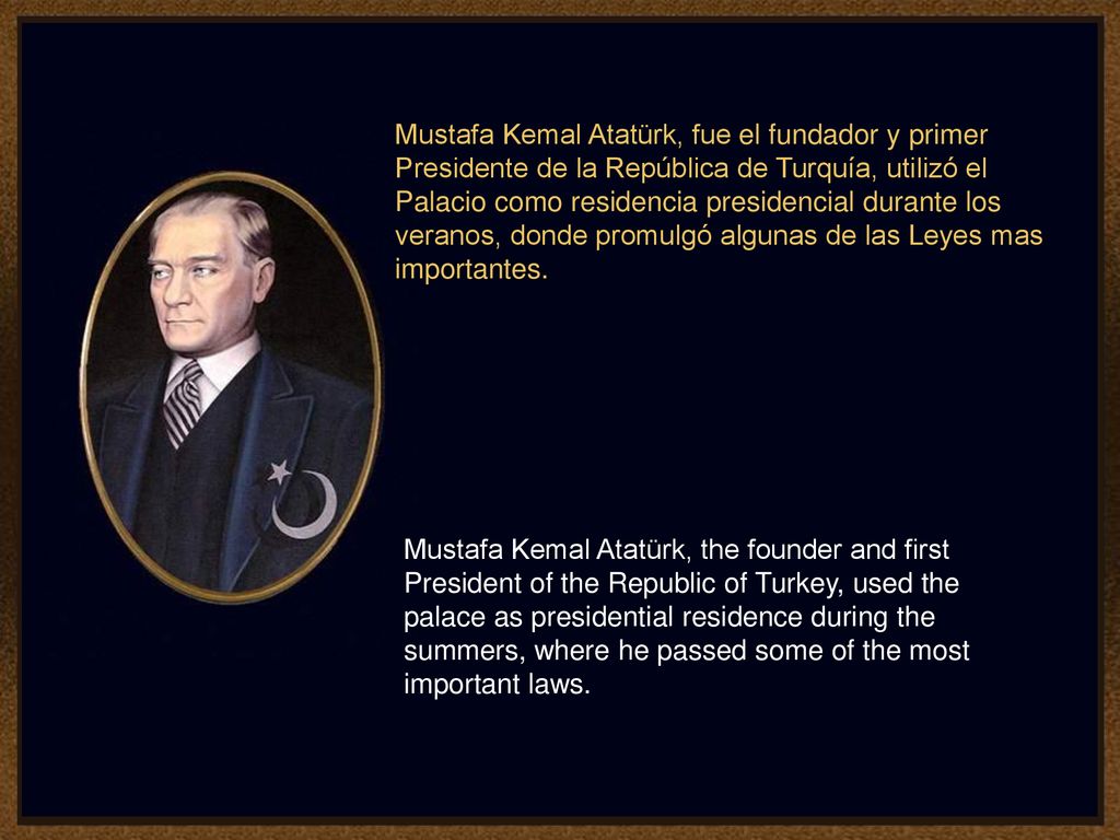 Mustafa Kemal Atatürk, fue el fundador y primer Presidente de la República de Turquía, utilizó el Palacio como residencia presidencial durante los veranos, donde promulgó algunas de las Leyes mas importantes.