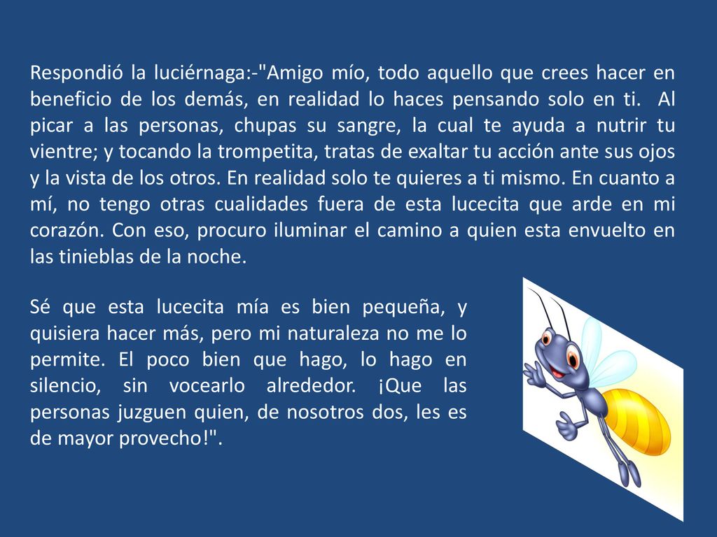 Respondió la luciérnaga:- Amigo mío, todo aquello que crees hacer en beneficio de los demás, en realidad lo haces pensando solo en ti. Al picar a las personas, chupas su sangre, la cual te ayuda a nutrir tu vientre; y tocando la trompetita, tratas de exaltar tu acción ante sus ojos y la vista de los otros. En realidad solo te quieres a ti mismo. En cuanto a mí, no tengo otras cualidades fuera de esta lucecita que arde en mi corazón. Con eso, procuro iluminar el camino a quien esta envuelto en las tinieblas de la noche.