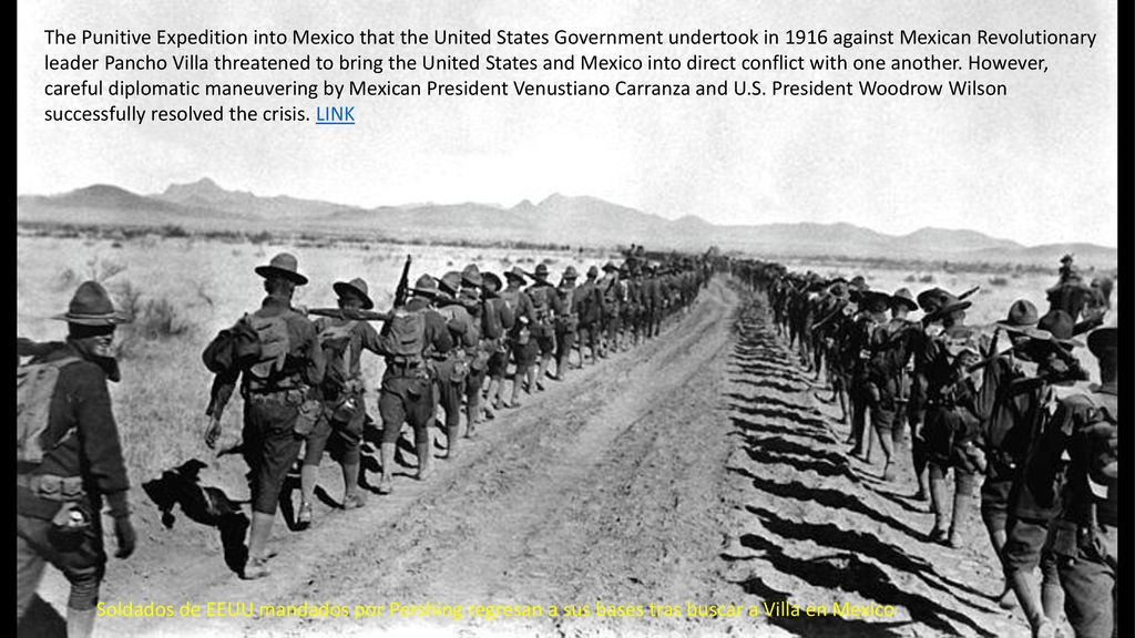 The Punitive Expedition into Mexico that the United States Government undertook in 1916 against Mexican Revolutionary leader Pancho Villa threatened to bring the United States and Mexico into direct conflict with one another. However, careful diplomatic maneuvering by Mexican President Venustiano Carranza and U.S. President Woodrow Wilson successfully resolved the crisis. LINK