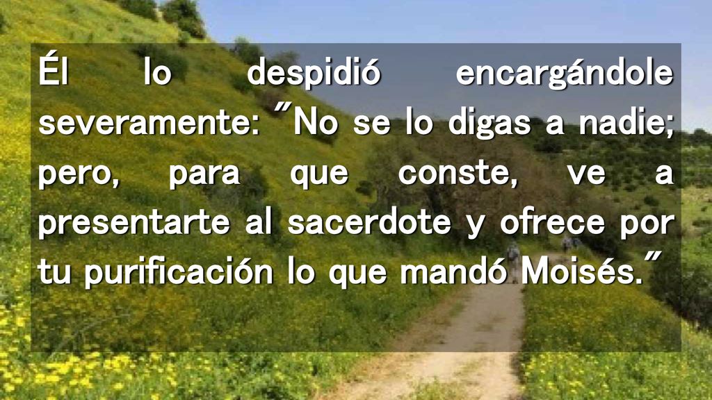 Él lo despidió encargándole severamente: No se lo digas a nadie; pero, para que conste, ve a presentarte al sacerdote y ofrece por tu purificación lo que mandó Moisés.