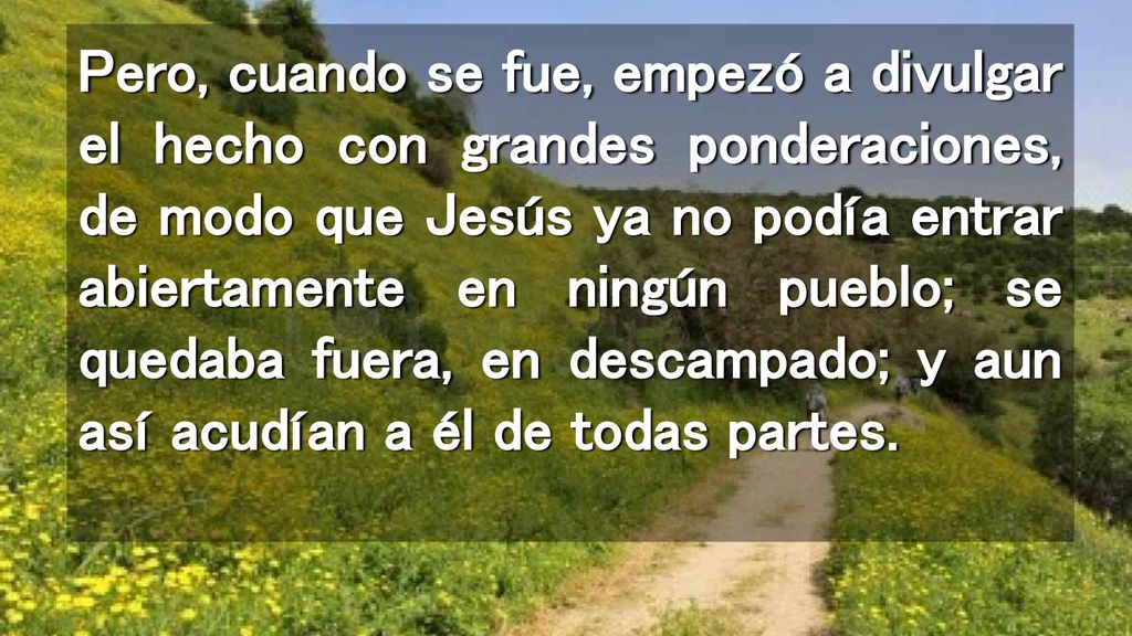 Pero, cuando se fue, empezó a divulgar el hecho con grandes ponderaciones, de modo que Jesús ya no podía entrar abiertamente en ningún pueblo; se quedaba fuera, en descampado; y aun así acudían a él de todas partes.