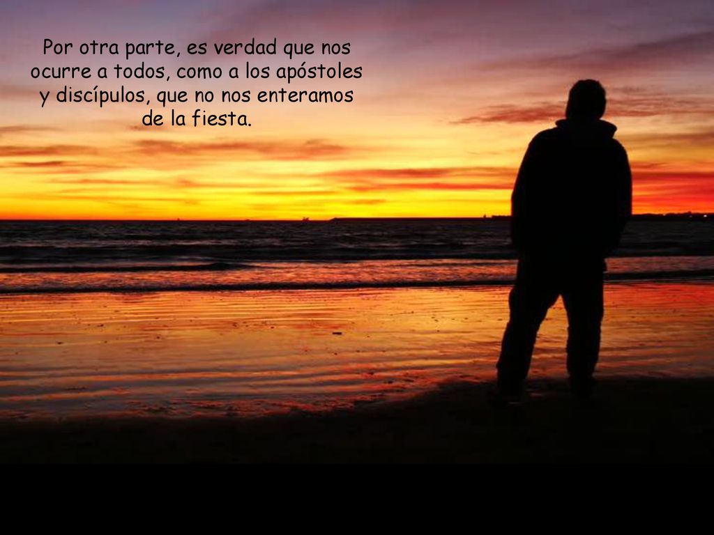Por otra parte, es verdad que nos ocurre a todos, como a los apóstoles y discípulos, que no nos enteramos de la fiesta.