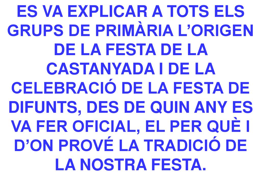 ES VA EXPLICAR A TOTS ELS GRUPS DE PRIMÀRIA L’ORIGEN DE LA FESTA DE LA CASTANYADA I DE LA CELEBRACIÓ DE LA FESTA DE DIFUNTS, DES DE QUIN ANY ES VA FER OFICIAL, EL PER QUÈ I D’ON PROVÉ LA TRADICIÓ DE LA NOSTRA FESTA.