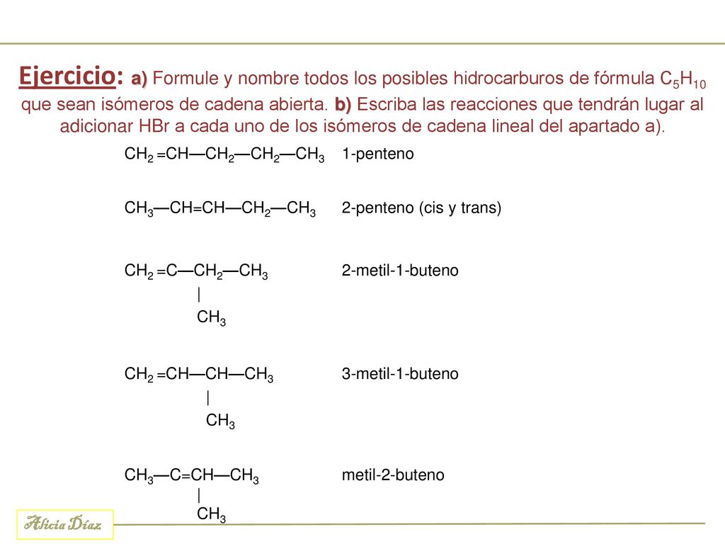 Ejercicio: a) Formule y nombre todos los posibles hidrocarburos de fórmula C5H10 que sean isómeros de cadena abierta. b) Escriba las reacciones que tendrán lugar al adicionar HBr a cada uno de los isómeros de cadena lineal del apartado a).