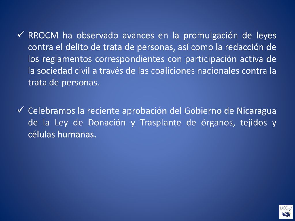 RROCM ha observado avances en la promulgación de leyes contra el delito de trata de personas, así como la redacción de los reglamentos correspondientes con participación activa de la sociedad civil a través de las coaliciones nacionales contra la trata de personas.