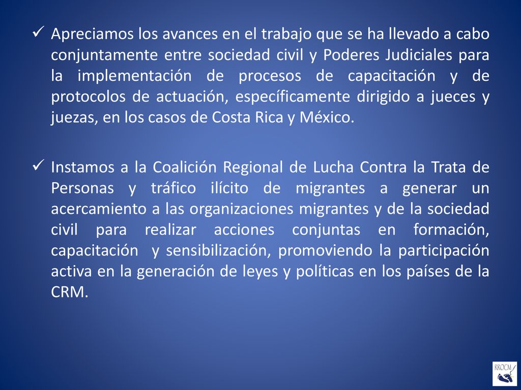 Apreciamos los avances en el trabajo que se ha llevado a cabo conjuntamente entre sociedad civil y Poderes Judiciales para la implementación de procesos de capacitación y de protocolos de actuación, específicamente dirigido a jueces y juezas, en los casos de Costa Rica y México.